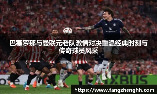 巴塞罗那与曼联元老队激情对决重温经典时刻与传奇球员风采
